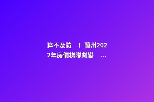 猝不及防！蘭州2022年房價梯隊劇變！一批買房人看完心碎